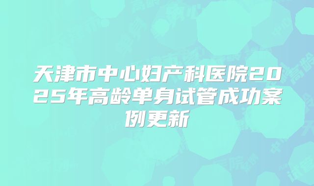 天津市中心妇产科医院2025年高龄单身试管成功案例更新