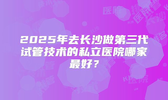 2025年去长沙做第三代试管技术的私立医院哪家最好？