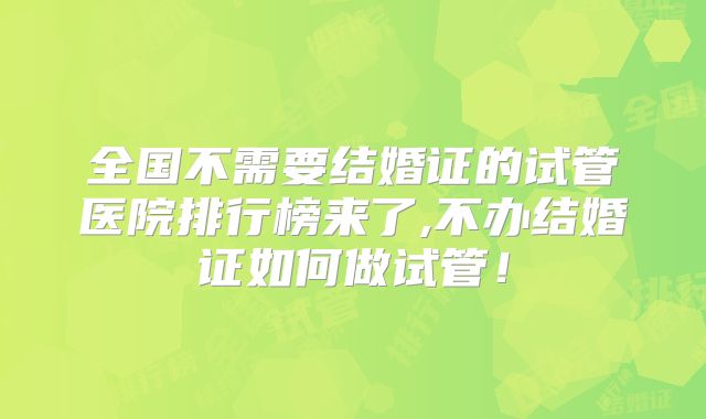 全国不需要结婚证的试管医院排行榜来了,不办结婚证如何做试管!