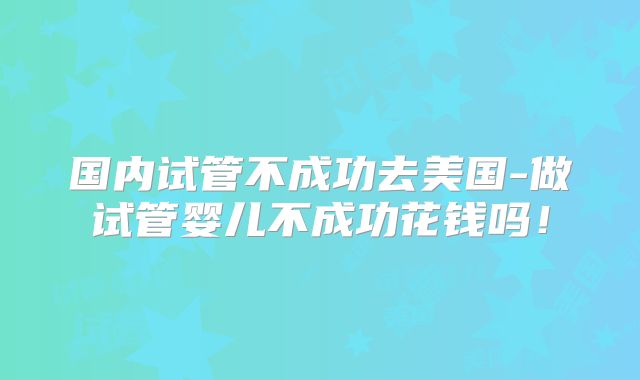 国内试管不成功去美国-做试管婴儿不成功花钱吗！