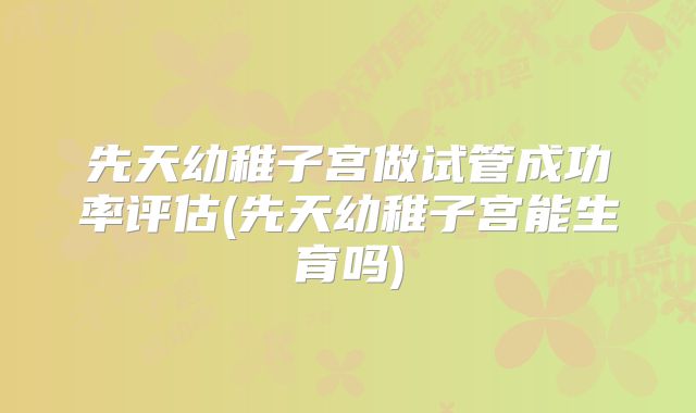 先天幼稚子宫做试管成功率评估(先天幼稚子宫能生育吗)