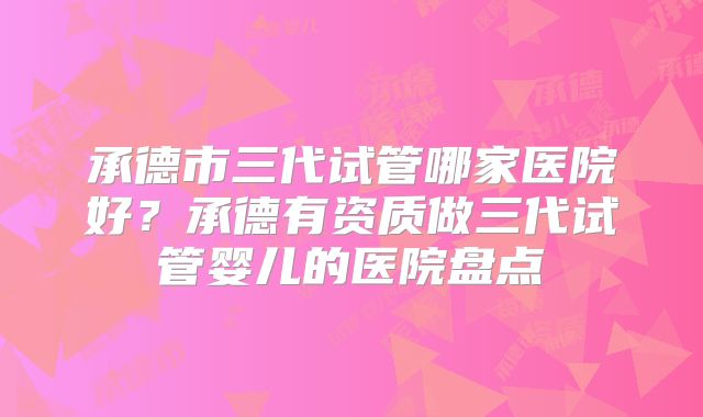 承德市三代试管哪家医院好？承德有资质做三代试管婴儿的医院盘点