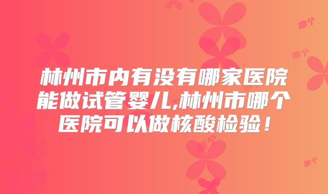 林州市内有没有哪家医院能做试管婴儿,林州市哪个医院可以做核酸检验!