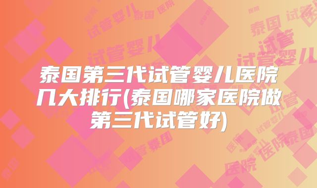 泰国第三代试管婴儿医院几大排行(泰国哪家医院做第三代试管好)
