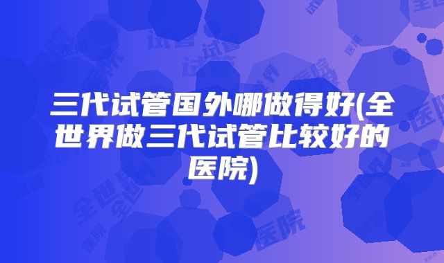 三代试管国外哪做得好(全世界做三代试管比较好的医院)