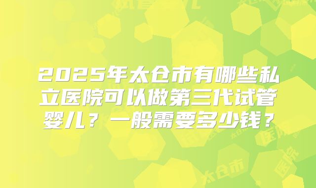2025年太仓市有哪些私立医院可以做第三代试管婴儿？一般需要多少钱？