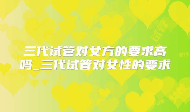 三代试管对女方的要求高吗_三代试管对女性的要求