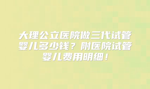 大理公立医院做三代试管婴儿多少钱?附医院试管婴儿费用明细!