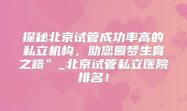 探秘北京试管成功率高的私立机构，助您圆梦生育之路”_北京试管私立医院排名！