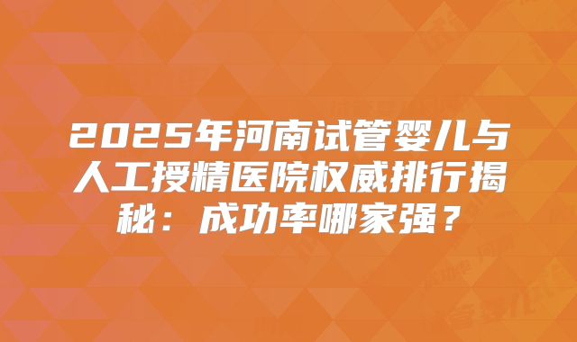 2025年河南试管婴儿与人工授精医院权威排行揭秘：成功率哪家强？