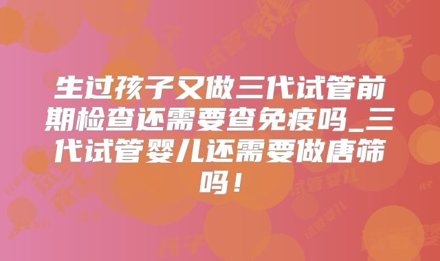 生过孩子又做三代试管前期检查还需要查免疫吗_三代试管婴儿还需要做唐筛吗！