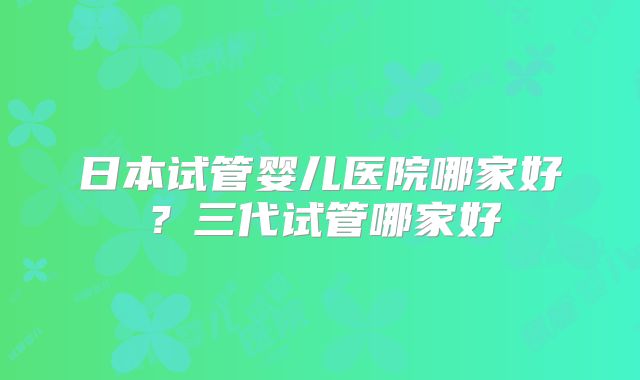日本试管婴儿医院哪家好?三代试管哪家好