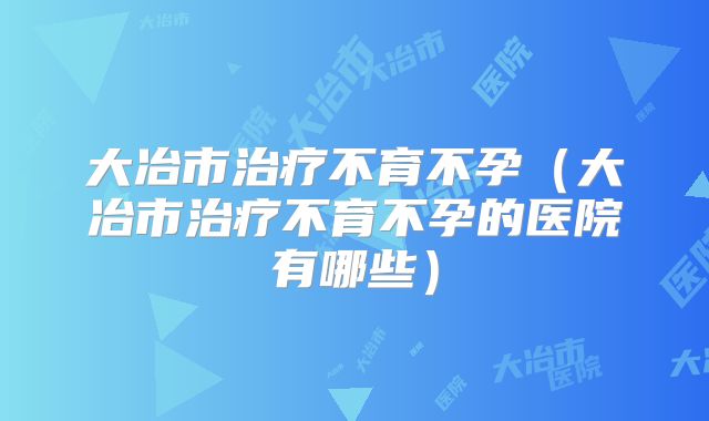 大冶市治疗不育不孕(大冶市治疗不育不孕的医院有哪些)