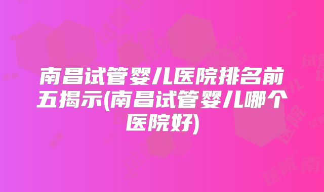南昌试管婴儿医院排名前五揭示(南昌试管婴儿哪个医院好)