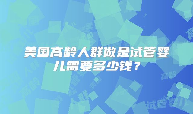 美国高龄人群做是试管婴儿需要多少钱？