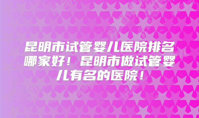 昆明市试管婴儿医院排名哪家好！昆明市做试管婴儿有名的医院！