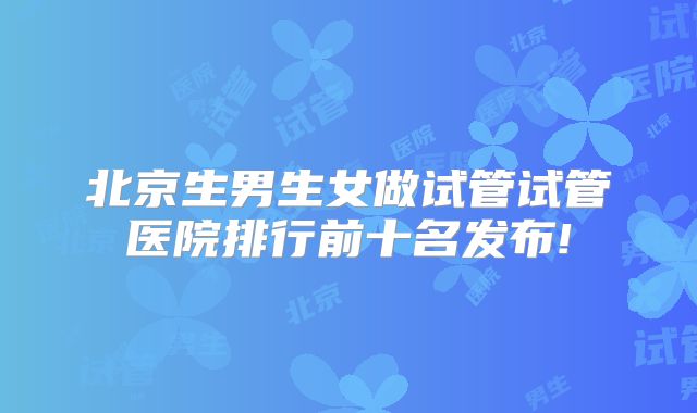 北京生男生女做试管试管医院排行前十名发布!