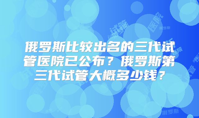 俄罗斯比较出名的三代试管医院已公布？俄罗斯第三代试管大概多少钱？