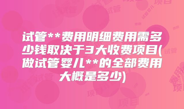 试管**费用明细费用需多少钱取决于3大收费项目(做试管婴儿**的全部费用大概是多少)