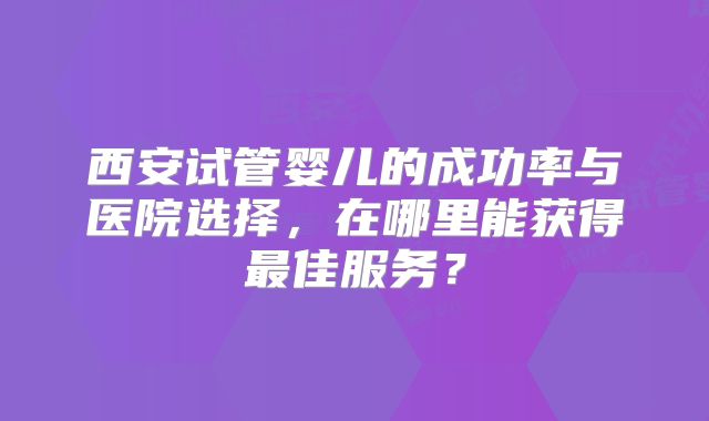 西安试管婴儿的成功率与医院选择，在哪里能获得最佳服务？
