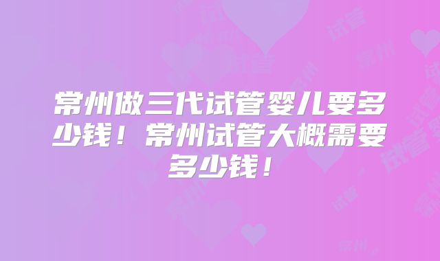 常州做三代试管婴儿要多少钱！常州试管大概需要多少钱！