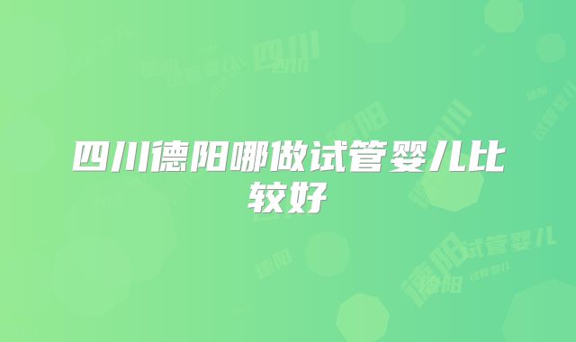 四川德阳哪做试管婴儿比较好
