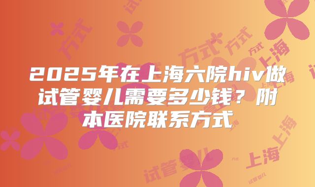 2025年在上海六院hiv做试管婴儿需要多少钱?附本医院联系方式