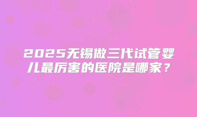 2025无锡做三代试管婴儿最厉害的医院是哪家?