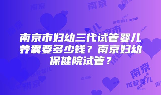 南京市妇幼三代试管婴儿养囊要多少钱？南京妇幼保健院试管？