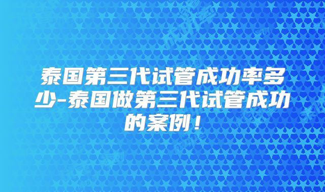 泰国第三代试管成功率多少-泰国做第三代试管成功的案例!