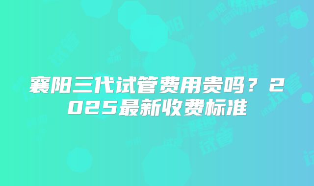 襄阳三代试管费用贵吗？2025最新收费标准