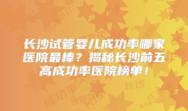 长沙试管婴儿成功率哪家医院最棒?揭秘长沙前五高成功率医院榜单!