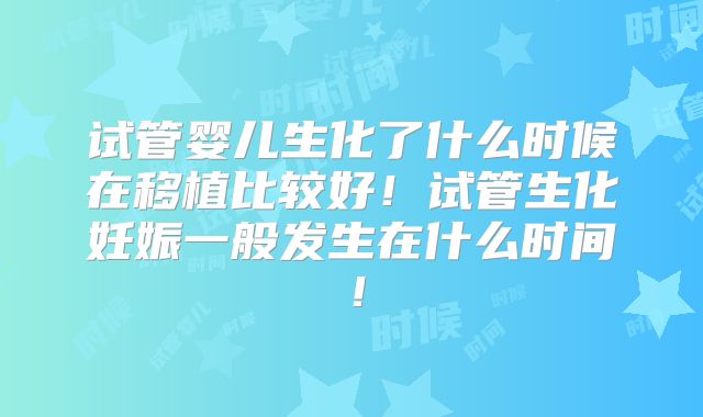 试管婴儿生化了什么时候在移植比较好！试管生化妊娠一般发生在什么时间！