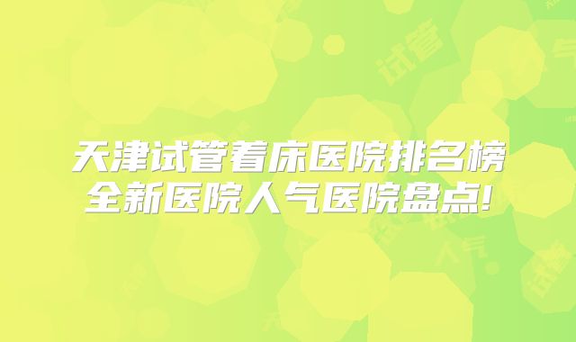 天津试管着床医院排名榜全新医院人气医院盘点!