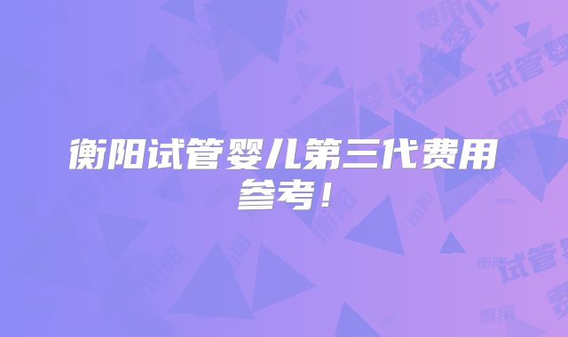 衡阳试管婴儿第三代费用参考！