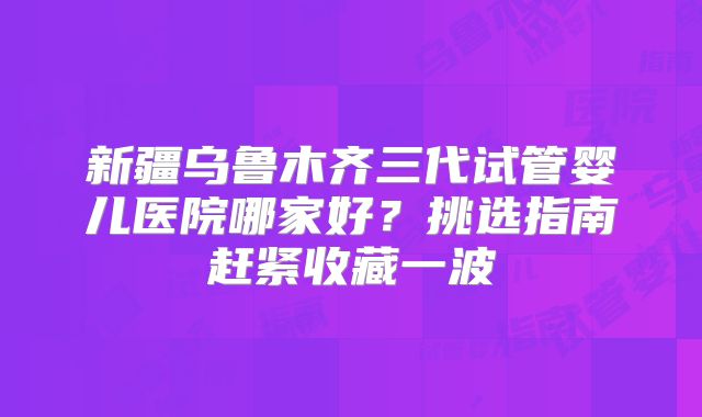 新疆乌鲁木齐三代试管婴儿医院哪家好？挑选指南赶紧收藏一波