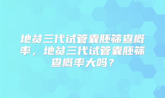 地贫三代试管囊胚筛查概率，地贫三代试管囊胚筛查概率大吗？