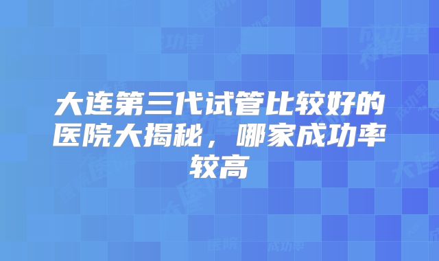 大连第三代试管比较好的医院大揭秘，哪家成功率较高