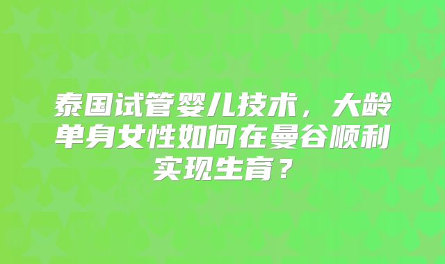 泰国试管婴儿技术，大龄单身女性如何在曼谷顺利实现生育？