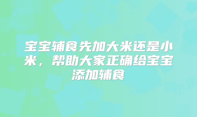 宝宝辅食先加大米还是小米,帮助大家正确给宝宝添加辅食
