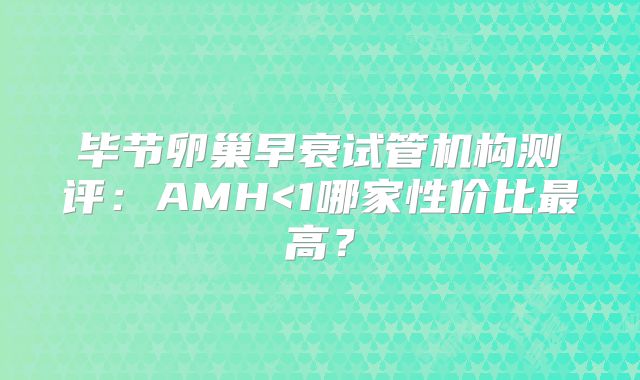 毕节卵巢早衰试管机构测评：AMH<1哪家性价比最高？