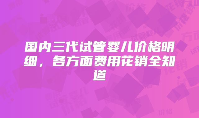 国内三代试管婴儿价格明细，各方面费用花销全知道