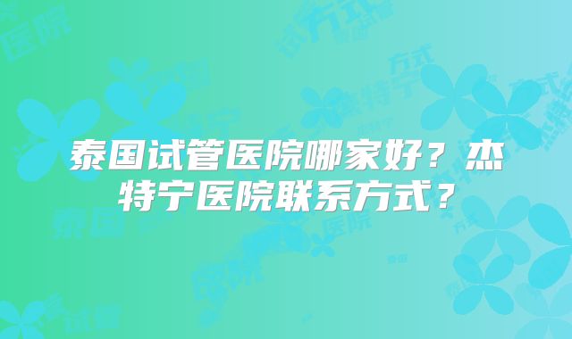 泰国试管医院哪家好？杰特宁医院联系方式？