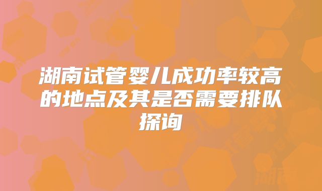 湖南试管婴儿成功率较高的地点及其是否需要排队探询
