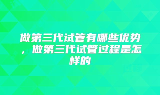 做第三代试管有哪些优势，做第三代试管过程是怎样的