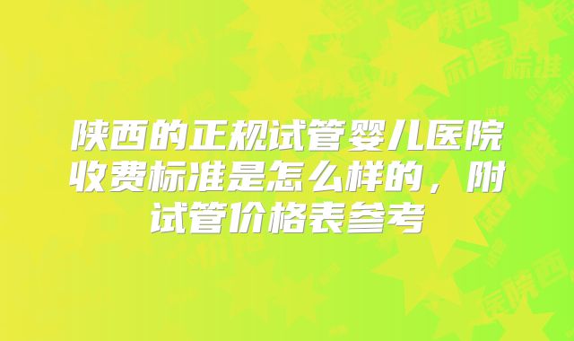 陕西的正规试管婴儿医院收费标准是怎么样的,附试管价格表参考