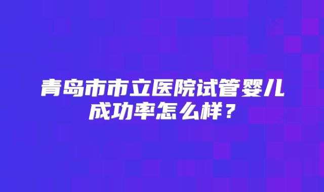 青岛市市立医院试管婴儿成功率怎么样？