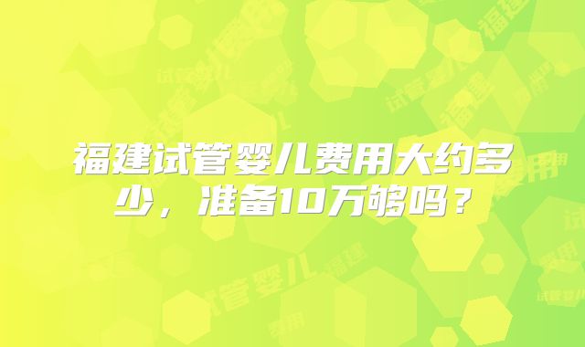福建试管婴儿费用大约多少，准备10万够吗？