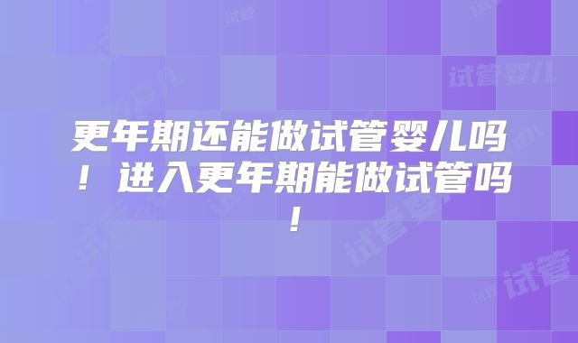更年期还能做试管婴儿吗！进入更年期能做试管吗！
