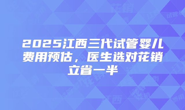 2025江西三代试管婴儿费用预估，医生选对花销立省一半
